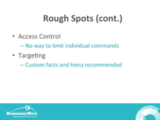 Rough	
  Spots	
  (cont.)	
  
•  Access	
  Control	
  
– No	
  way	
  to	
  limit	
  individual	
  commands	
  	
  
•  TargeBng	
  
– Custom	
  facts	
  and	
  hiera	
  recommended	
  
	
  
 