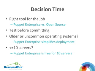 Decision	
  Time	
  
•  Right	
  tool	
  for	
  the	
  job	
  
– Puppet	
  Enterprise	
  vs.	
  Open	
  Source	
  
•  Test	
  before	
  comming	
  
•  Older	
  or	
  uncommon	
  operaBng	
  systems?	
  
– Puppet	
  Enterprise	
  simpliﬁes	
  deployment	
  
•  <=10	
  servers?	
  
– Puppet	
  Enterprise	
  is	
  free	
  for	
  10	
  servers	
  
	
  
 