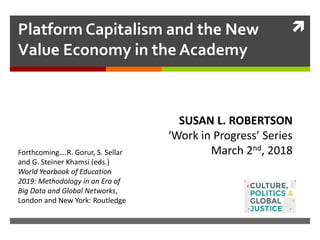 Platform Capitalism and the New
Value Economy in the Academy
Work in Progress: Susan L. Robertson
SUSAN L. ROBERTSON
‘Work in Progress’ Series
March 2nd, 2018Forthcoming….R. Gorur, S. Sellar
and G. Steiner Khamsi (eds.)
World Yearbook of Education
2019: Methodology in an Era of
Big Data and Global Networks,
London and New York: Routledge
 