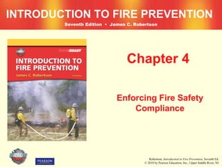 INTRODUCTION TO FIRE PREVENTION
        Seventh Edition • James C. Robertson




                                Chapter 4

                            Enforcing Fire Safety
                                Compliance




                                          Robertson, Introduction to Fire Prevention, Seventh Ed.
                                       © 2010 by Pearson Education, Inc., Upper Saddle River, NJ
 