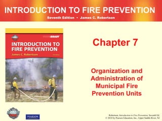 INTRODUCTION TO FIRE PREVENTION
        Seventh Edition • James C. Robertson




                                Chapter 7

                               Organization and
                               Administration of
                                Municipal Fire
                               Prevention Units


                                          Robertson, Introduction to Fire Prevention, Seventh Ed.
                                       © 2010 by Pearson Education, Inc., Upper Saddle River, NJ
 