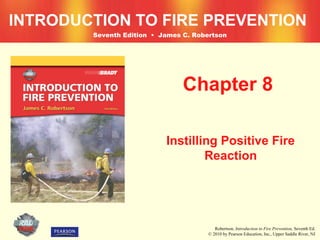 INTRODUCTION TO FIRE PREVENTION
        Seventh Edition • James C. Robertson




                                Chapter 8

                           Instilling Positive Fire
                                   Reaction




                                          Robertson, Introduction to Fire Prevention, Seventh Ed.
                                       © 2010 by Pearson Education, Inc., Upper Saddle River, NJ
 