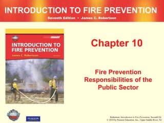 INTRODUCTION TO FIRE PREVENTION
        Seventh Edition • James C. Robertson




                              Chapter 10

                              Fire Prevention
                           Responsibilities of the
                               Public Sector



                                          Robertson, Introduction to Fire Prevention, Seventh Ed.
                                       © 2010 by Pearson Education, Inc., Upper Saddle River, NJ
 
