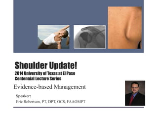 Shoulder Update!
2014 University of Texas at El Paso
Centennial Lecture Series
Evidence-based Management
Speaker:
Eric Robertson, PT, DPT, OCS, FAAOMPT
 