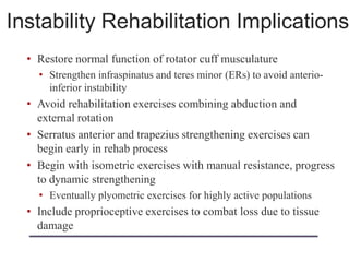 Instability Rehabilitation Implications
• Restore normal function of rotator cuff musculature
• Strengthen infraspinatus and teres minor (ERs) to avoid anterio-
inferior instability
• Avoid rehabilitation exercises combining abduction and
external rotation
• Serratus anterior and trapezius strengthening exercises can
begin early in rehab process
• Begin with isometric exercises with manual resistance, progress
to dynamic strengthening
• Eventually plyometric exercises for highly active populations
• Include proprioceptive exercises to combat loss due to tissue
damage
 