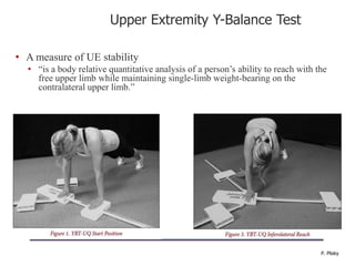 Upper Extremity Y-Balance Test
• A measure of UE stability
• “is a body relative quantitative analysis of a person‟s ability to reach with the
free upper limb while maintaining single-limb weight-bearing on the
contralateral upper limb.”
P. Plisky
 