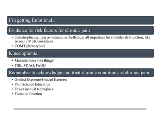 I‟m getting Emotional…
Evidence for risk factors for chronic pain
• Catastrophizing, fear avoidance, self-efficacy, all important for shoulder dysfunction, like
so many MSK conditions
• COMT phenotypes?
Kinesiophobia
• Measure these fine things!
• TSK, FDAQ, FABQ
Remember to acknowledge and treat chronic conditions as chronic pain
• Graded Exposure/Graded Exercise
• Pain Science Education
• Fewer manual technqiues
• Focus on function
 