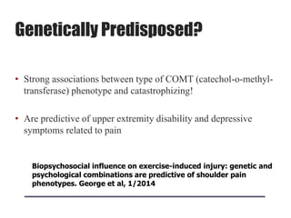 Genetically Predisposed?
• Strong associations between type of COMT (catechol-o-methyl-
transferase) phenotype and catastrophizing!
• Are predictive of upper extremity disability and depressive
symptoms related to pain
Biopsychosocial influence on exercise-induced injury: genetic and
psychological combinations are predictive of shoulder pain
phenotypes. George et al, 1/2014
 