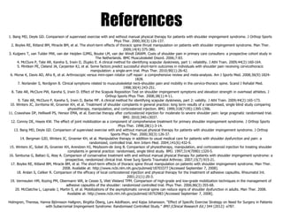 References
1. Bang MD, Deyle GD. Comparison of supervised exercise with and without manual physical therapy for patients with shoulder impingement syndrome. J Orthop Sports
Phys Ther. 2000;30(3):126-137.
2. Boyles RE, Ritland BM, Miracle BM, et al. The short-term effects of thoracic spine thrust manipulation on patients with shoulder impingement syndrome. Man Ther.
2009;14(4):375-380.
3. Kuijpers T, van Tulder MW, van der Heijden GJMG, Bouter LM, van der Windt DAWM. Costs of shoulder pain in primary care consulters: a prospective cohort study in
The Netherlands. BMC Musculoskelet Disord. 2006;7:83.
4. McClure P, Tate AR, Kareha S, Irwin D, Zlupko E. A clinical method for identifying scapular dyskinesis, part 1: reliability. J Athl Train. 2009;44(2):160-164.
5. Mintken PE, Cleland JA, Carpenter KJ, et al. Some factors predict successful short-term outcomes in individuals with shoulder pain receiving cervicothoracic
manipulation: a single-arm trial. Phys Ther. 2010;90(1):26-42.
6. Morse K, Davis AD, Afra R, et al. Arthroscopic versus mini-open rotator cuff repair: a comprehensive review and meta-analysis. Am J Sports Med. 2008;36(9):1824-
1828.
7. Norlander S, Nordgren B. Clinical symptoms related to musculoskeletal neck-shoulder pain and mobility in the cervico-thoracic spine. Scand J Rehabil Med.
1998;30(4):243-251.
8. Tate AR, McClure PW, Kareha S, Irwin D. Effect of the Scapula Reposition Test on shoulder impingement symptoms and elevation strength in overhead athletes. J
Orthop Sports Phys Ther. 2008;38(1):4-11.
9. Tate AR, McClure P, Kareha S, Irwin D, Barbe MF. A clinical method for identifying scapular dyskinesis, part 2: validity. J Athl Train. 2009;44(2):165-173.
10. Winters JC, Jorritsma W, Groenier KH, et al. Treatment of shoulder complaints in general practice: long term results of a randomised, single blind study comparing
physiotherapy, manipulation, and corticosteroid injection. BMJ. 1999;318(7195):1395-1396.
11. Crawshaw DP, Helliwell PS, Hensor EMA, et al. Exercise therapy after corticosteroid injection for moderate to severe shoulder pain: large pragmatic randomised trial.
BMJ. 2010;340:c3037.
12. Conroy DE, Hayes KW. The effect of joint mobilization as a component of comprehensive treatment for primary shoulder impingement syndrome. J Orthop Sports
Phys Ther. 1998;28(1):3-14.
13. Bang MD, Deyle GD. Comparison of supervised exercise with and without manual physical therapy for patients with shoulder impingement syndrome. J Orthop
Sports Phys Ther. 2000;30(3):126-37.
14. Bergman GJD, Winters JC, Groenier KH, et al. Manipulative therapy in addition to usual medical care for patients with shoulder dysfunction and pain: a
randomized, controlled trial. Ann Intern Med. 2004;141(6):432-9.
15. Winters JC, Sobel JS, Groenier KH, Arendzen HJ, Meyboom-de Jong B. Comparison of physiotherapy, manipulation, and corticosteroid injection for treating shoulder
complaints in general practice: randomised, single blind study. BMJ. 1997;314(7090):1320-5.
16. Senbursa G, Baltaci G, Atay A. Comparison of conservative treatment with and without manual physical therapy for patients with shoulder impingement syndrome: a
prospective, randomized clinical trial. Knee Surg Sports Traumatol Arthrosc. 2007;15(7):915-21.
17. Boyles RE, Ritland BM, Miracle BM, et al. The short-term effects of thoracic spine thrust manipulation on patients with shoulder impingement syndrome. Man Ther.
2008. Available at: http://www.ncbi.nlm.nih.gov/pubmed/18703377 [Accessed September 7, 2008].
18. Arslan S, Celiker R. Comparison of the efficacy of local corticosteroid injection and physical therapy for the treatment of adhesive capsulitis. Rheumatol Int.
2001;21(1):20-3.
19. Vermeulen HM, Rozing PM, Obermann WR, le Cessie S, Vliet Vlieland TPM. Comparison of high-grade and low-grade mobilization techniques in the management of
adhesive capsulitis of the shoulder: randomized controlled trial. Phys Ther. 2006;86(3):355-68.
20. McClatchie L, Laprade J, Martin S, et al. Mobilizations of the asymptomatic cervical spine can reduce signs of shoulder dysfunction in adults. Man Ther. 2008.
Available at: http://www.ncbi.nlm.nih.gov/pubmed/18752983 [Accessed September 7, 2008].
Holmgren, Theresa, Hanna Björnsson Hallgren, Birgitta Öberg, Lars Adolfsson, and Kajsa Johansson. “Effect of Specific Exercise Strategy on Need for Surgery in Patients
with Subacromial Impingement Syndrome: Randomised Controlled Study.” BMJ (Clinical Research Ed.) 344 (2012): e787.
 