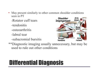 Differential Diagnosis
• May present similarly to other common shoulder conditions
seen in PT
-Rotator cuff tears
-tendonitis
-osteoarthritis
-labral tear
-subacromial bursitis
**Diagnostic imaging usually unnecessary, but may be
used to rule out other conditions
 