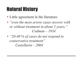 Natural History
• Little agreement in the literature
• “even the most severe cases recover with
or without treatment in about 2 years,”
Codman – 1934
• “20-40 % of cases do not respond to
conservative treatment”
Castellarin – 2004
 