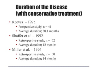 Duration of the Disease
(with conservative treatment)
• Reeves – 1975
• Prospective study, n = 41
• Average duration; 30.1 months
• Shaffer et al. – 1992
• Retrospective study, n = 62
• Average duration; 12 months
• Miller et al. – 1996
• Retrospective study, n = 50
• Average duration; 14 months
 