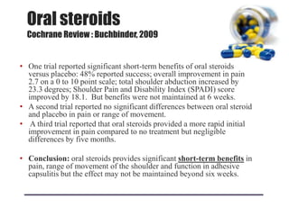 Oral steroids
Cochrane Review : Buchbinder, 2009
• One trial reported significant short-term benefits of oral steroids
versus placebo: 48% reported success; overall improvement in pain
2.7 on a 0 to 10 point scale; total shoulder abduction increased by
23.3 degrees; Shoulder Pain and Disability Index (SPADI) score
improved by 18.1. But benefits were not maintained at 6 weeks.
• A second trial reported no significant differences between oral steroid
and placebo in pain or range of movement.
• A third trial reported that oral steroids provided a more rapid initial
improvement in pain compared to no treatment but negligible
differences by five months.
• Conclusion: oral steroids provides significant short-term benefits in
pain, range of movement of the shoulder and function in adhesive
capsulitis but the effect may not be maintained beyond six weeks.
 