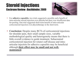 Steroid Injections
Cochrane Review : Buchbinder, 2009
• For adhesive capsulitis, two trials suggested a possible early benefit of
intra-articular steroid injection over placebo but there was insufficient data
for pooling. One trial suggested short-term benefit of intra-articular
corticosteroid injection over physiotherapy in the short-term.
• Conclusion: Despite many RCTs of corticosteroid injections
for shoulder pain, their small sample sizes, variable
methodological quality and heterogeneity means that there is
little overall evidence to guide treatment. Subacromial
corticosteroid injection for rotator cuff disease and intra-
articular injection for adhesive capsulitis may be beneficial
although their effect may be small and not well-
maintained.
 