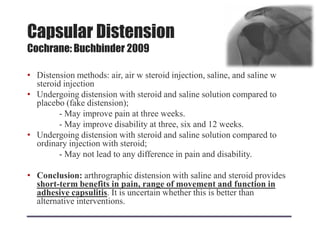 Capsular Distension
Cochrane: Buchbinder 2009
• Distension methods: air, air w steroid injection, saline, and saline w
steroid injection
• Undergoing distension with steroid and saline solution compared to
placebo (fake distension);
- May improve pain at three weeks.
- May improve disability at three, six and 12 weeks.
• Undergoing distension with steroid and saline solution compared to
ordinary injection with steroid;
- May not lead to any difference in pain and disability.
• Conclusion: arthrographic distension with saline and steroid provides
short-term benefits in pain, range of movement and function in
adhesive capsulitis. It is uncertain whether this is better than
alternative interventions.
 