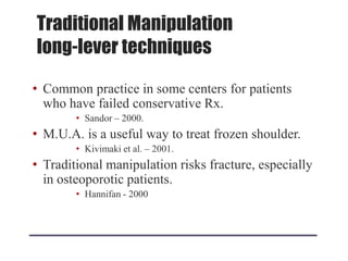 Traditional Manipulation
long-lever techniques
• Common practice in some centers for patients
who have failed conservative Rx.
• Sandor – 2000.
• M.U.A. is a useful way to treat frozen shoulder.
• Kivimaki et al. – 2001.
• Traditional manipulation risks fracture, especially
in osteoporotic patients.
• Hannifan - 2000
 