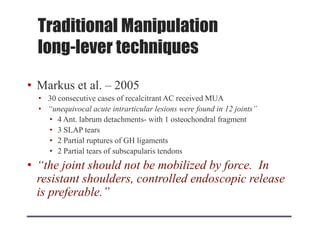 • Markus et al. – 2005
• 30 consecutive cases of recalcitrant AC received MUA
• “unequivocal acute intrarticular lesions were found in 12 joints”
• 4 Ant. labrum detachments- with 1 osteochondral fragment
• 3 SLAP tears
• 2 Partial ruptures of GH ligaments
• 2 Partial tears of subscapularis tendons
• “the joint should not be mobilized by force. In
resistant shoulders, controlled endoscopic release
is preferable.”
Traditional Manipulation
long-lever techniques
 