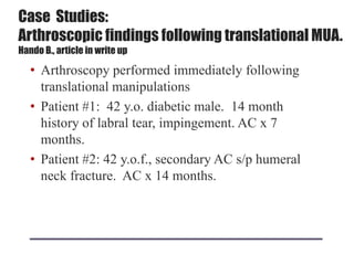 Case Studies:
Arthroscopic findings following translational MUA.
Hando B., article in write up
• Arthroscopy performed immediately following
translational manipulations
• Patient #1: 42 y.o. diabetic male. 14 month
history of labral tear, impingement. AC x 7
months.
• Patient #2: 42 y.o.f., secondary AC s/p humeral
neck fracture. AC x 14 months.
 