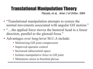 Translational Manipulation Theory
• “Translational manipulation attempts to restore the
normal movements associated with angular GH motion.”
• “…the applied force moves the humeral head in a linear
direction, parallel to the glenoid fossa.”
• Advantages over long-lever M.U.A include:
• Minimizing GH joint compression
• Improved operator control
• Increased subacromial space
• Isolates manipulative force to GH joint
• Minimizes stress to brachial plexus
Placzek, et al, Amer J of Ortho– 2004
 