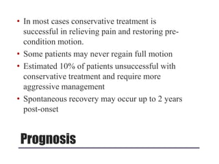 Prognosis
• In most cases conservative treatment is
successful in relieving pain and restoring pre-
condition motion.
• Some patients may never regain full motion
• Estimated 10% of patients unsuccessful with
conservative treatment and require more
aggressive management
• Spontaneous recovery may occur up to 2 years
post-onset
 