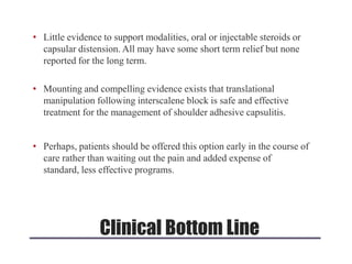 • Little evidence to support modalities, oral or injectable steroids or
capsular distension. All may have some short term relief but none
reported for the long term.
• Mounting and compelling evidence exists that translational
manipulation following interscalene block is safe and effective
treatment for the management of shoulder adhesive capsulitis.
• Perhaps, patients should be offered this option early in the course of
care rather than waiting out the pain and added expense of
standard, less effective programs.
Clinical Bottom Line
 