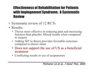 Effectiveness of Rehabilitation for Patients
with Impingement Syndrome: A Systematic
Review
• Systematic review of 12 RCTs
• Results:
• Therex more effective in reducing pain and increasing
function than placebo. Mixed results when compared
to surgery
• Adding MT to therex provides favorable outcomes
compared to therex alone
• Does not support the use of US as a beneficial
treatment
• Conflicting results in use of acupuncture
Michener LA et al, J Hand Ther, 2004
 