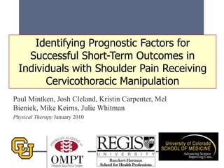 Paul Mintken, Josh Cleland, Kristin Carpenter, Mel
Bieniek, Mike Keirns, Julie Whitman
Physical Therapy January 2010
Identifying Prognostic Factors for
Successful Short-Term Outcomes in
Individuals with Shoulder Pain Receiving
Cervicothoracic Manipulation
 