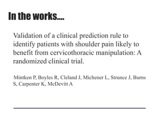 In the works….
Validation of a clinical prediction rule to
identify patients with shoulder pain likely to
benefit from cervicothoracic manipulation: A
randomized clinical trial.
Mintken P, Boyles R, Cleland J, Michener L, Strunce J, Burns
S, Carpenter K, McDevitt A
 