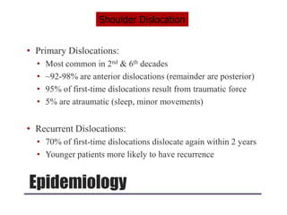Epidemiology
• Primary Dislocations:
• Most common in 2nd & 6th decades
• ~92-98% are anterior dislocations (remainder are posterior)
• 95% of first-time dislocations result from traumatic force
• 5% are atraumatic (sleep, minor movements)
• Recurrent Dislocations:
• 70% of first-time dislocations dislocate again within 2 years
• Younger patients more likely to have recurrence
Shoulder Dislocation
 