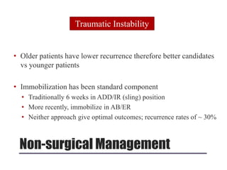 Non-surgical Management
• Older patients have lower recurrence therefore better candidates
vs younger patients
• Immobilization has been standard component
• Traditionally 6 weeks in ADD/IR (sling) position
• More recently, immobilize in AB/ER
• Neither approach give optimal outcomes; recurrence rates of ~ 30%
Traumatic Instability
 