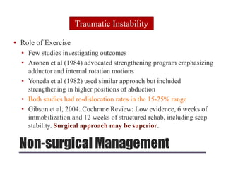 Non-surgical Management
• Role of Exercise
• Few studies investigating outcomes
• Aronen et al (1984) advocated strengthening program emphasizing
adductor and internal rotation motions
• Yoneda et al (1982) used similar approach but included
strengthening in higher positions of abduction
• Both studies had re-dislocation rates in the 15-25% range
• Gibson et al, 2004. Cochrane Review: Low evidence, 6 weeks of
immobilization and 12 weeks of structured rehab, including scap
stability. Surgical approach may be superior.
Traumatic Instability
 