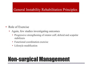 Non-surgical Management
• Role of Exercise
• Again, few studies investigating outcomes
• Progressive strengthening of rotator cuff, deltoid and scapular
stabilizers
• Functional coordination exercise
• Lifestyle modification
General Instability Rehabilitation Principles
 