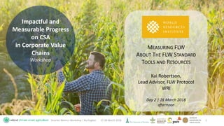 Impactful and
Measurable Progress
on CSA
in Corporate Value
Chains
Workshop
27-28 March 2018Smarter Metrics Workshop | Burlington 1
MEASURING FLW
ABOUT THE FLW STANDARD
TOOLS AND RESOURCES
Kai Robertson,
Lead Advisor, FLW Protocol
WRI
Day 2 | 28 March 2018
afternoon
 