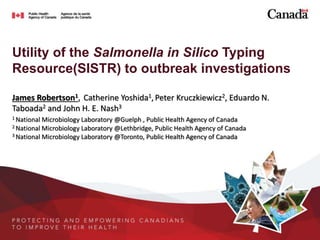 Utility of the Salmonella in Silico Typing
Resource(SISTR) to outbreak investigations
James Robertson1, Catherine Yoshida1, Peter Kruczkiewicz2, Eduardo N.
Taboada2 and John H. E. Nash3
1 National Microbiology Laboratory @Guelph , Public Health Agency of Canada
2 National Microbiology Laboratory @Lethbridge, Public Health Agency of Canada
3 National Microbiology Laboratory @Toronto, Public Health Agency of Canada
 
