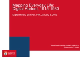 Mapping Everyday Life:
Digital Harlem, 1915-1930
Digital History Seminar, IHR, January 8, 2013




                                      Associate Professor Stephen Robertson
                                                       Department of History
 