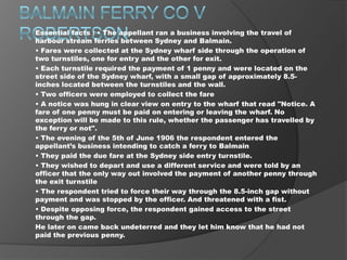 Essential facts : • The appellant ran a business involving the travel of
harbour stream ferries between Sydney and Balmain.
• Fares were collected at the Sydney wharf side through the operation of
two turnstiles, one for entry and the other for exit.
• Each turnstile required the payment of 1 penny and were located on the
street side of the Sydney wharf, with a small gap of approximately 8.5inches located between the turnstiles and the wall.
• Two officers were employed to collect the fare
• A notice was hung in clear view on entry to the wharf that read "Notice. A
fare of one penny must be paid on entering or leaving the wharf. No
exception will be made to this rule, whether the passenger has travelled by
the ferry or not".
• The evening of the 5th of June 1906 the respondent entered the
appellant’s business intending to catch a ferry to Balmain
• They paid the due fare at the Sydney side entry turnstile.
• They wished to depart and use a different service and were told by an
officer that the only way out involved the payment of another penny through
the exit turnstile
• The respondent tried to force their way through the 8.5-inch gap without
payment and was stopped by the officer. And threatened with a fist.
• Despite opposing force, the respondent gained access to the street
through the gap.
He later on came back undeterred and they let him know that he had not
paid the previous penny.

 