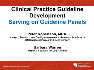 Clinical Practice Guideline Development Serving on Guideline Panels Peter Robertson, MPA  Analyst, Research and Quality Improvement, American Academy of Otolaryngology-Head and Neck Surgery Barbara Warren National Coalition for LGBT Health 