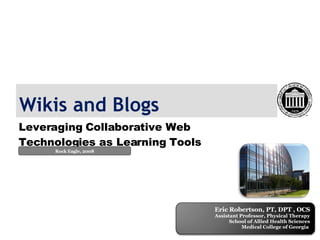 Wikis and Blogs Leveraging Collaborative Web Technologies as Learning Tools Rock Eagle, 2008 Eric Robertson, PT, DPT , OCS Assistant Professor, Physical Therapy School of Allied Health Sciences Medical College of Georgia  