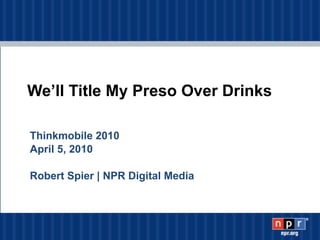 We’ll Title My Preso Over Drinks Thinkmobile 2010 April 5, 2010  Robert Spier | NPR Digital Media 