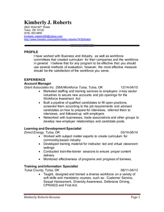 Kimberly Roberts Resume Page 1
Kimberly J. Roberts
2822 West 64th Street
Tulsa, OK 74132
(918) 402-5859
kimberly.roberts300@yahoo.com
http://www.linkedin.com/pub/kimberly-roberts/74/2b6/abb
PROFILE
I have worked with Business and Industry, as well as workforce
committees that created curriculum for their companies and the workforce
in general. I believe that for any program to be effective that you should
use several methods of evaluation; however, the most effective measure
should be the satisfaction of the workforce you serve.
EXPERIENCE
Account Manager
Grant Associates Inc. DBA/Workforce Tulsa, Tulsa, OK 12/14-04/15
 Marketed staffing and training services to employers in key sector
industries to secure new accounts and job openings for the
Workforce Investment Act
 Built a pipeline of qualified candidates to fill open positions,
screened them according to the job requirements and advised
candidates on how to prepare for interviews, referred them to
interviews, and followed-up with employers
 Networked with businesses, trade associations and other groups to
develop new employer relationships and candidate pools.
Learning and Development Specialist
Direct Energy, Tulsa, OK 03/14-06/14
 Worked with subject matter experts to create curriculum for
commodity-based industry
 Developed training material for instructor led and virtual classroom
settings
 Conducted train-the-trainer sessions to ensure proper content
delivery
 Monitored effectiveness of programs and progress of trainees.
Training and Information Specialist
Tulsa County, Tulsa, OK 08/11-04/13
 Taught, designed and trained a diverse workforce on a variety of
soft skills and mandatory courses, such as: Customer Service,
Sexual Harassment, Diversity Awareness, Defensive Driving,
CPR/AED and First Aid.
 