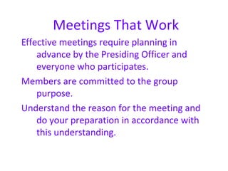 Meetings That Work
Effective meetings require planning in
    advance by the Presiding Officer and
    everyone who participates.
Members are committed to the group
    purpose.
Understand the reason for the meeting and
    do your preparation in accordance with
    this understanding.
 