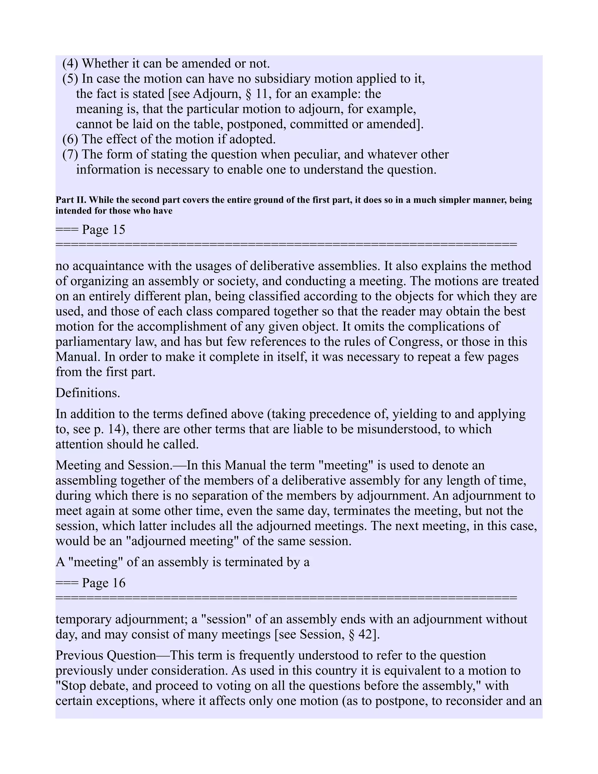 (4) Whether it can be amended or not.
(5) In case the motion can have no subsidiary motion applied to it,
the fact is stated [see Adjourn, § 11, for an example: the
meaning is, that the particular motion to adjourn, for example,
cannot be laid on the table, postponed, committed or amended].
(6) The effect of the motion if adopted.
(7) The form of stating the question when peculiar, and whatever other
information is necessary to enable one to understand the question.
Part II. While the second part covers the entire ground of the first part, it does so in a much simpler manner, being
intended for those who have
=== Page 15
============================================================
no acquaintance with the usages of deliberative assemblies. It also explains the method
of organizing an assembly or society, and conducting a meeting. The motions are treated
on an entirely different plan, being classified according to the objects for which they are
used, and those of each class compared together so that the reader may obtain the best
motion for the accomplishment of any given object. It omits the complications of
parliamentary law, and has but few references to the rules of Congress, or those in this
Manual. In order to make it complete in itself, it was necessary to repeat a few pages
from the first part.
Definitions.
In addition to the terms defined above (taking precedence of, yielding to and applying
to, see p. 14), there are other terms that are liable to be misunderstood, to which
attention should he called.
Meeting and Session.—In this Manual the term "meeting" is used to denote an
assembling together of the members of a deliberative assembly for any length of time,
during which there is no separation of the members by adjournment. An adjournment to
meet again at some other time, even the same day, terminates the meeting, but not the
session, which latter includes all the adjourned meetings. The next meeting, in this case,
would be an "adjourned meeting" of the same session.
A "meeting" of an assembly is terminated by a
=== Page 16
============================================================
temporary adjournment; a "session" of an assembly ends with an adjournment without
day, and may consist of many meetings [see Session, § 42].
Previous Question—This term is frequently understood to refer to the question
previously under consideration. As used in this country it is equivalent to a motion to
"Stop debate, and proceed to voting on all the questions before the assembly," with
certain exceptions, where it affects only one motion (as to postpone, to reconsider and an
 