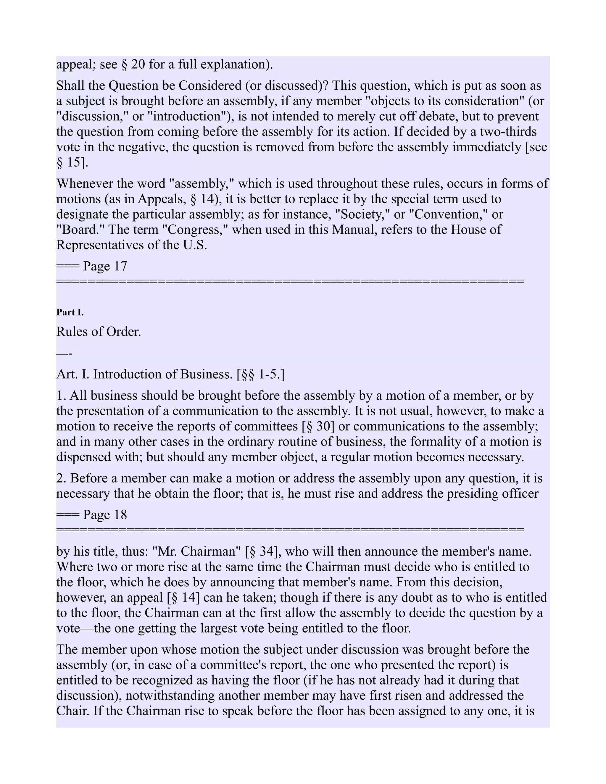 appeal; see § 20 for a full explanation).
Shall the Question be Considered (or discussed)? This question, which is put as soon as
a subject is brought before an assembly, if any member "objects to its consideration" (or
"discussion," or "introduction"), is not intended to merely cut off debate, but to prevent
the question from coming before the assembly for its action. If decided by a two-thirds
vote in the negative, the question is removed from before the assembly immediately [see
§ 15].
Whenever the word "assembly," which is used throughout these rules, occurs in forms of
motions (as in Appeals, § 14), it is better to replace it by the special term used to
designate the particular assembly; as for instance, "Society," or "Convention," or
"Board." The term "Congress," when used in this Manual, refers to the House of
Representatives of the U.S.
=== Page 17
============================================================
Part I.
Rules of Order.
—-
Art. I. Introduction of Business. [§§ 1-5.]
1. All business should be brought before the assembly by a motion of a member, or by
the presentation of a communication to the assembly. It is not usual, however, to make a
motion to receive the reports of committees [§ 30] or communications to the assembly;
and in many other cases in the ordinary routine of business, the formality of a motion is
dispensed with; but should any member object, a regular motion becomes necessary.
2. Before a member can make a motion or address the assembly upon any question, it is
necessary that he obtain the floor; that is, he must rise and address the presiding officer
=== Page 18
============================================================
by his title, thus: "Mr. Chairman" [§ 34], who will then announce the member's name.
Where two or more rise at the same time the Chairman must decide who is entitled to
the floor, which he does by announcing that member's name. From this decision,
however, an appeal [§ 14] can he taken; though if there is any doubt as to who is entitled
to the floor, the Chairman can at the first allow the assembly to decide the question by a
vote—the one getting the largest vote being entitled to the floor.
The member upon whose motion the subject under discussion was brought before the
assembly (or, in case of a committee's report, the one who presented the report) is
entitled to be recognized as having the floor (if he has not already had it during that
discussion), notwithstanding another member may have first risen and addressed the
Chair. If the Chairman rise to speak before the floor has been assigned to any one, it is
 