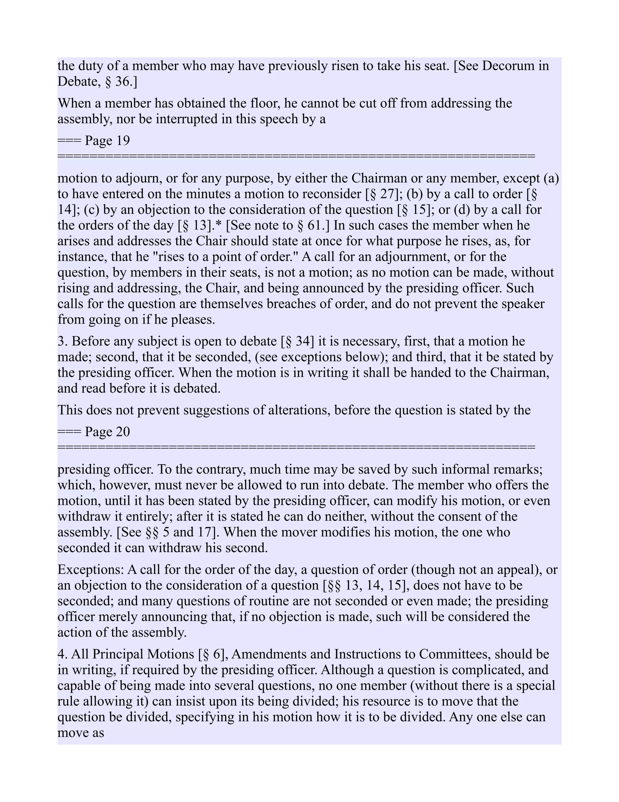 the duty of a member who may have previously risen to take his seat. [See Decorum in
Debate, § 36.]
When a member has obtained the floor, he cannot be cut off from addressing the
assembly, nor be interrupted in this speech by a
=== Page 19
============================================================
motion to adjourn, or for any purpose, by either the Chairman or any member, except (a)
to have entered on the minutes a motion to reconsider [§ 27]; (b) by a call to order [§
14]; (c) by an objection to the consideration of the question [§ 15]; or (d) by a call for
the orders of the day [§ 13].* [See note to § 61.] In such cases the member when he
arises and addresses the Chair should state at once for what purpose he rises, as, for
instance, that he "rises to a point of order." A call for an adjournment, or for the
question, by members in their seats, is not a motion; as no motion can be made, without
rising and addressing, the Chair, and being announced by the presiding officer. Such
calls for the question are themselves breaches of order, and do not prevent the speaker
from going on if he pleases.
3. Before any subject is open to debate [§ 34] it is necessary, first, that a motion he
made; second, that it be seconded, (see exceptions below); and third, that it be stated by
the presiding officer. When the motion is in writing it shall be handed to the Chairman,
and read before it is debated.
This does not prevent suggestions of alterations, before the question is stated by the
=== Page 20
============================================================
presiding officer. To the contrary, much time may be saved by such informal remarks;
which, however, must never be allowed to run into debate. The member who offers the
motion, until it has been stated by the presiding officer, can modify his motion, or even
withdraw it entirely; after it is stated he can do neither, without the consent of the
assembly. [See §§ 5 and 17]. When the mover modifies his motion, the one who
seconded it can withdraw his second.
Exceptions: A call for the order of the day, a question of order (though not an appeal), or
an objection to the consideration of a question [§§ 13, 14, 15], does not have to be
seconded; and many questions of routine are not seconded or even made; the presiding
officer merely announcing that, if no objection is made, such will be considered the
action of the assembly.
4. All Principal Motions [§ 6], Amendments and Instructions to Committees, should be
in writing, if required by the presiding officer. Although a question is complicated, and
capable of being made into several questions, no one member (without there is a special
rule allowing it) can insist upon its being divided; his resource is to move that the
question be divided, specifying in his motion how it is to be divided. Any one else can
move as
 