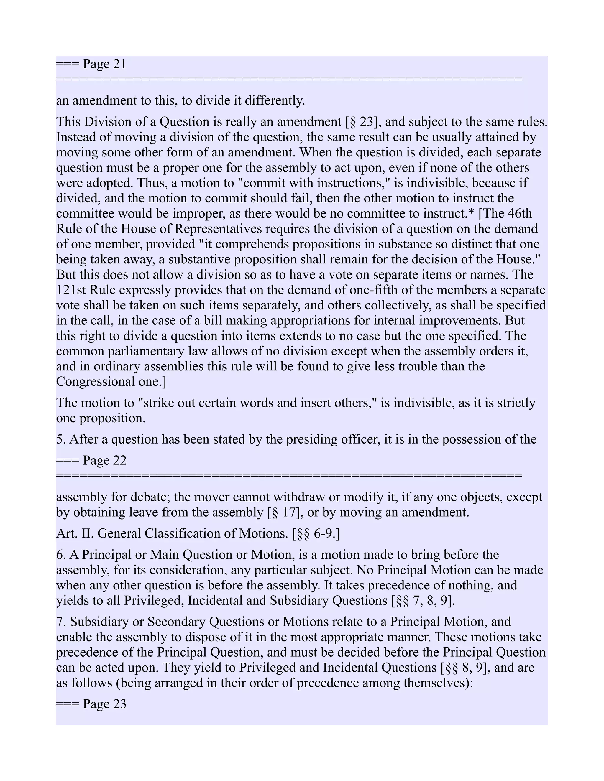 === Page 21
============================================================
an amendment to this, to divide it differently.
This Division of a Question is really an amendment [§ 23], and subject to the same rules.
Instead of moving a division of the question, the same result can be usually attained by
moving some other form of an amendment. When the question is divided, each separate
question must be a proper one for the assembly to act upon, even if none of the others
were adopted. Thus, a motion to "commit with instructions," is indivisible, because if
divided, and the motion to commit should fail, then the other motion to instruct the
committee would be improper, as there would be no committee to instruct.* [The 46th
Rule of the House of Representatives requires the division of a question on the demand
of one member, provided "it comprehends propositions in substance so distinct that one
being taken away, a substantive proposition shall remain for the decision of the House."
But this does not allow a division so as to have a vote on separate items or names. The
121st Rule expressly provides that on the demand of one-fifth of the members a separate
vote shall be taken on such items separately, and others collectively, as shall be specified
in the call, in the case of a bill making appropriations for internal improvements. But
this right to divide a question into items extends to no case but the one specified. The
common parliamentary law allows of no division except when the assembly orders it,
and in ordinary assemblies this rule will be found to give less trouble than the
Congressional one.]
The motion to "strike out certain words and insert others," is indivisible, as it is strictly
one proposition.
5. After a question has been stated by the presiding officer, it is in the possession of the
=== Page 22
============================================================
assembly for debate; the mover cannot withdraw or modify it, if any one objects, except
by obtaining leave from the assembly [§ 17], or by moving an amendment.
Art. II. General Classification of Motions. [§§ 6-9.]
6. A Principal or Main Question or Motion, is a motion made to bring before the
assembly, for its consideration, any particular subject. No Principal Motion can be made
when any other question is before the assembly. It takes precedence of nothing, and
yields to all Privileged, Incidental and Subsidiary Questions [§§ 7, 8, 9].
7. Subsidiary or Secondary Questions or Motions relate to a Principal Motion, and
enable the assembly to dispose of it in the most appropriate manner. These motions take
precedence of the Principal Question, and must be decided before the Principal Question
can be acted upon. They yield to Privileged and Incidental Questions [§§ 8, 9], and are
as follows (being arranged in their order of precedence among themselves):
=== Page 23
 