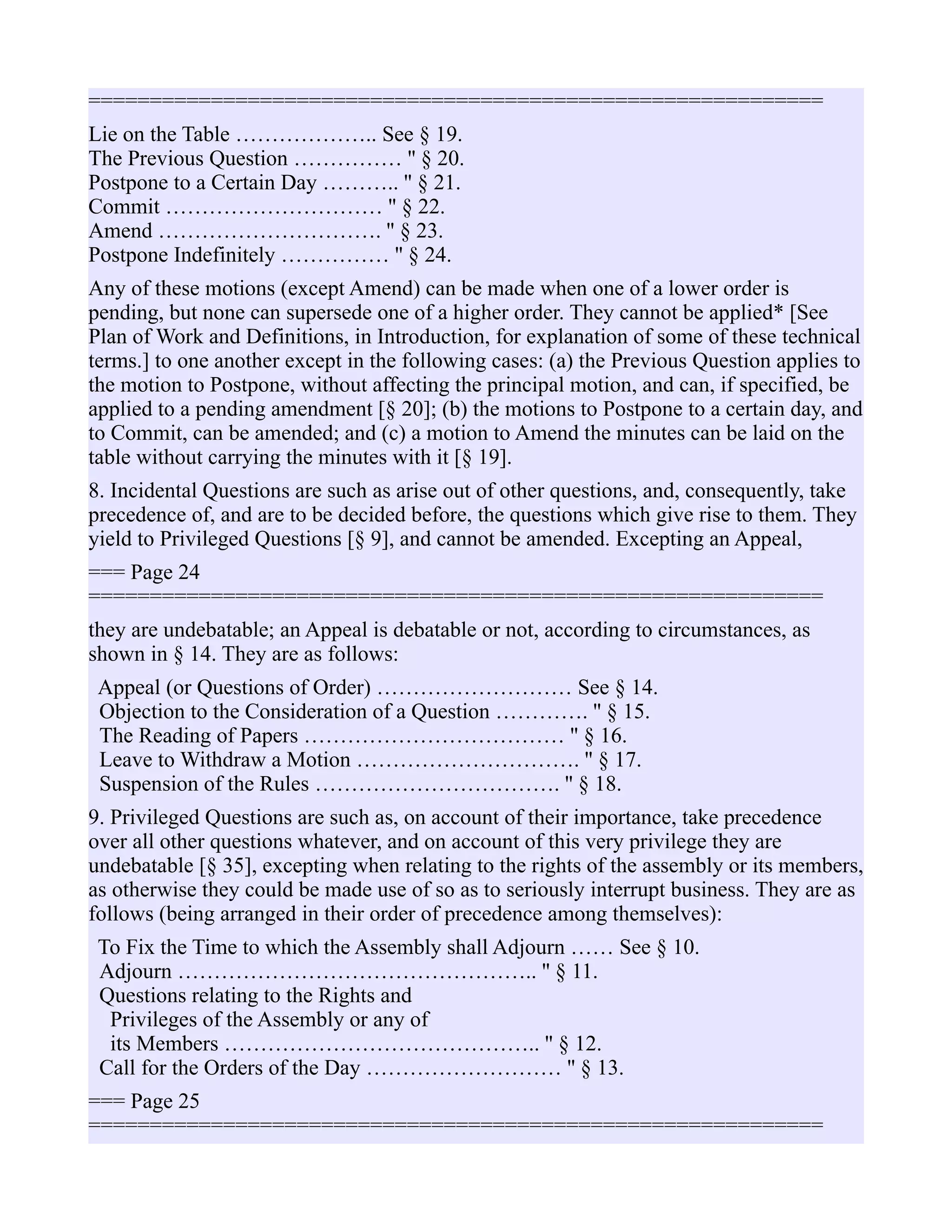 ============================================================
Lie on the Table ……………….. See § 19.
The Previous Question …………… '' § 20.
Postpone to a Certain Day ……….. '' § 21.
Commit ………………………… '' § 22.
Amend …………………………. '' § 23.
Postpone Indefinitely …………… '' § 24.
Any of these motions (except Amend) can be made when one of a lower order is
pending, but none can supersede one of a higher order. They cannot be applied* [See
Plan of Work and Definitions, in Introduction, for explanation of some of these technical
terms.] to one another except in the following cases: (a) the Previous Question applies to
the motion to Postpone, without affecting the principal motion, and can, if specified, be
applied to a pending amendment [§ 20]; (b) the motions to Postpone to a certain day, and
to Commit, can be amended; and (c) a motion to Amend the minutes can be laid on the
table without carrying the minutes with it [§ 19].
8. Incidental Questions are such as arise out of other questions, and, consequently, take
precedence of, and are to be decided before, the questions which give rise to them. They
yield to Privileged Questions [§ 9], and cannot be amended. Excepting an Appeal,
=== Page 24
============================================================
they are undebatable; an Appeal is debatable or not, according to circumstances, as
shown in § 14. They are as follows:
Appeal (or Questions of Order) ……………………… See § 14.
Objection to the Consideration of a Question …………. '' § 15.
The Reading of Papers ……………………………… '' § 16.
Leave to Withdraw a Motion …………………………. '' § 17.
Suspension of the Rules ……………………………. '' § 18.
9. Privileged Questions are such as, on account of their importance, take precedence
over all other questions whatever, and on account of this very privilege they are
undebatable [§ 35], excepting when relating to the rights of the assembly or its members,
as otherwise they could be made use of so as to seriously interrupt business. They are as
follows (being arranged in their order of precedence among themselves):
To Fix the Time to which the Assembly shall Adjourn …… See § 10.
Adjourn ………………………………………….. '' § 11.
Questions relating to the Rights and
Privileges of the Assembly or any of
its Members …………………………………….. '' § 12.
Call for the Orders of the Day ……………………… '' § 13.
=== Page 25
============================================================
 