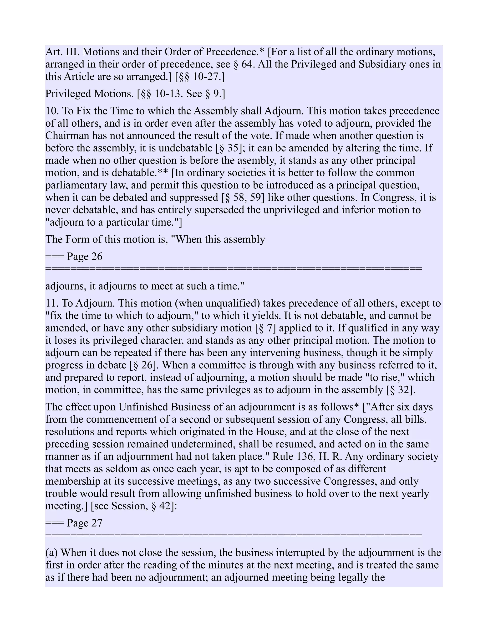 Art. III. Motions and their Order of Precedence.* [For a list of all the ordinary motions,
arranged in their order of precedence, see § 64. All the Privileged and Subsidiary ones in
this Article are so arranged.] [§§ 10-27.]
Privileged Motions. [§§ 10-13. See § 9.]
10. To Fix the Time to which the Assembly shall Adjourn. This motion takes precedence
of all others, and is in order even after the assembly has voted to adjourn, provided the
Chairman has not announced the result of the vote. If made when another question is
before the assembly, it is undebatable [§ 35]; it can be amended by altering the time. If
made when no other question is before the asembly, it stands as any other principal
motion, and is debatable.** [In ordinary societies it is better to follow the common
parliamentary law, and permit this question to be introduced as a principal question,
when it can be debated and suppressed [§ 58, 59] like other questions. In Congress, it is
never debatable, and has entirely superseded the unprivileged and inferior motion to
"adjourn to a particular time."]
The Form of this motion is, "When this assembly
=== Page 26
============================================================
adjourns, it adjourns to meet at such a time."
11. To Adjourn. This motion (when unqualified) takes precedence of all others, except to
"fix the time to which to adjourn," to which it yields. It is not debatable, and cannot be
amended, or have any other subsidiary motion [§ 7] applied to it. If qualified in any way
it loses its privileged character, and stands as any other principal motion. The motion to
adjourn can be repeated if there has been any intervening business, though it be simply
progress in debate [§ 26]. When a committee is through with any business referred to it,
and prepared to report, instead of adjourning, a motion should be made "to rise," which
motion, in committee, has the same privileges as to adjourn in the assembly [§ 32].
The effect upon Unfinished Business of an adjournment is as follows* ["After six days
from the commencement of a second or subsequent session of any Congress, all bills,
resolutions and reports which originated in the House, and at the close of the next
preceding session remained undetermined, shall be resumed, and acted on in the same
manner as if an adjournment had not taken place." Rule 136, H. R. Any ordinary society
that meets as seldom as once each year, is apt to be composed of as different
membership at its successive meetings, as any two successive Congresses, and only
trouble would result from allowing unfinished business to hold over to the next yearly
meeting.] [see Session, § 42]:
=== Page 27
============================================================
(a) When it does not close the session, the business interrupted by the adjournment is the
first in order after the reading of the minutes at the next meeting, and is treated the same
as if there had been no adjournment; an adjourned meeting being legally the
 