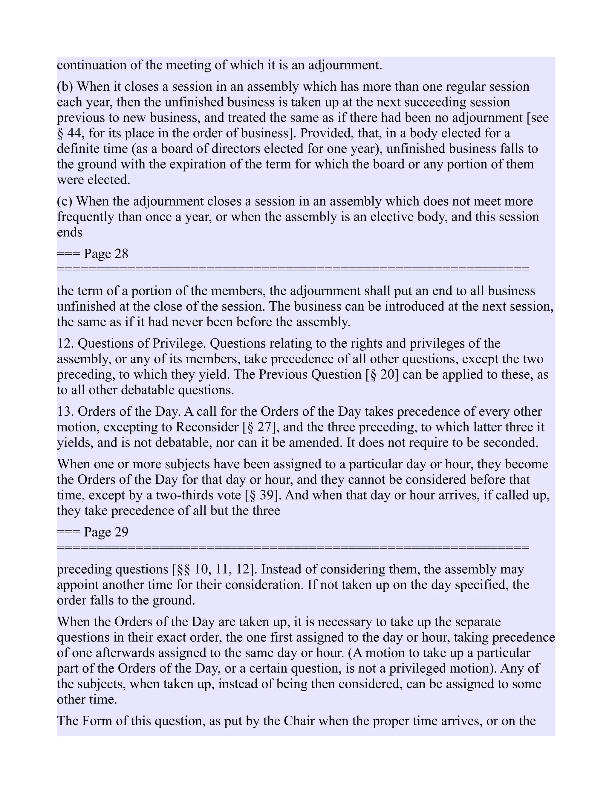 continuation of the meeting of which it is an adjournment.
(b) When it closes a session in an assembly which has more than one regular session
each year, then the unfinished business is taken up at the next succeeding session
previous to new business, and treated the same as if there had been no adjournment [see
§ 44, for its place in the order of business]. Provided, that, in a body elected for a
definite time (as a board of directors elected for one year), unfinished business falls to
the ground with the expiration of the term for which the board or any portion of them
were elected.
(c) When the adjournment closes a session in an assembly which does not meet more
frequently than once a year, or when the assembly is an elective body, and this session
ends
=== Page 28
============================================================
the term of a portion of the members, the adjournment shall put an end to all business
unfinished at the close of the session. The business can be introduced at the next session,
the same as if it had never been before the assembly.
12. Questions of Privilege. Questions relating to the rights and privileges of the
assembly, or any of its members, take precedence of all other questions, except the two
preceding, to which they yield. The Previous Question [§ 20] can be applied to these, as
to all other debatable questions.
13. Orders of the Day. A call for the Orders of the Day takes precedence of every other
motion, excepting to Reconsider [§ 27], and the three preceding, to which latter three it
yields, and is not debatable, nor can it be amended. It does not require to be seconded.
When one or more subjects have been assigned to a particular day or hour, they become
the Orders of the Day for that day or hour, and they cannot be considered before that
time, except by a two-thirds vote [§ 39]. And when that day or hour arrives, if called up,
they take precedence of all but the three
=== Page 29
============================================================
preceding questions [§§ 10, 11, 12]. Instead of considering them, the assembly may
appoint another time for their consideration. If not taken up on the day specified, the
order falls to the ground.
When the Orders of the Day are taken up, it is necessary to take up the separate
questions in their exact order, the one first assigned to the day or hour, taking precedence
of one afterwards assigned to the same day or hour. (A motion to take up a particular
part of the Orders of the Day, or a certain question, is not a privileged motion). Any of
the subjects, when taken up, instead of being then considered, can be assigned to some
other time.
The Form of this question, as put by the Chair when the proper time arrives, or on the
 