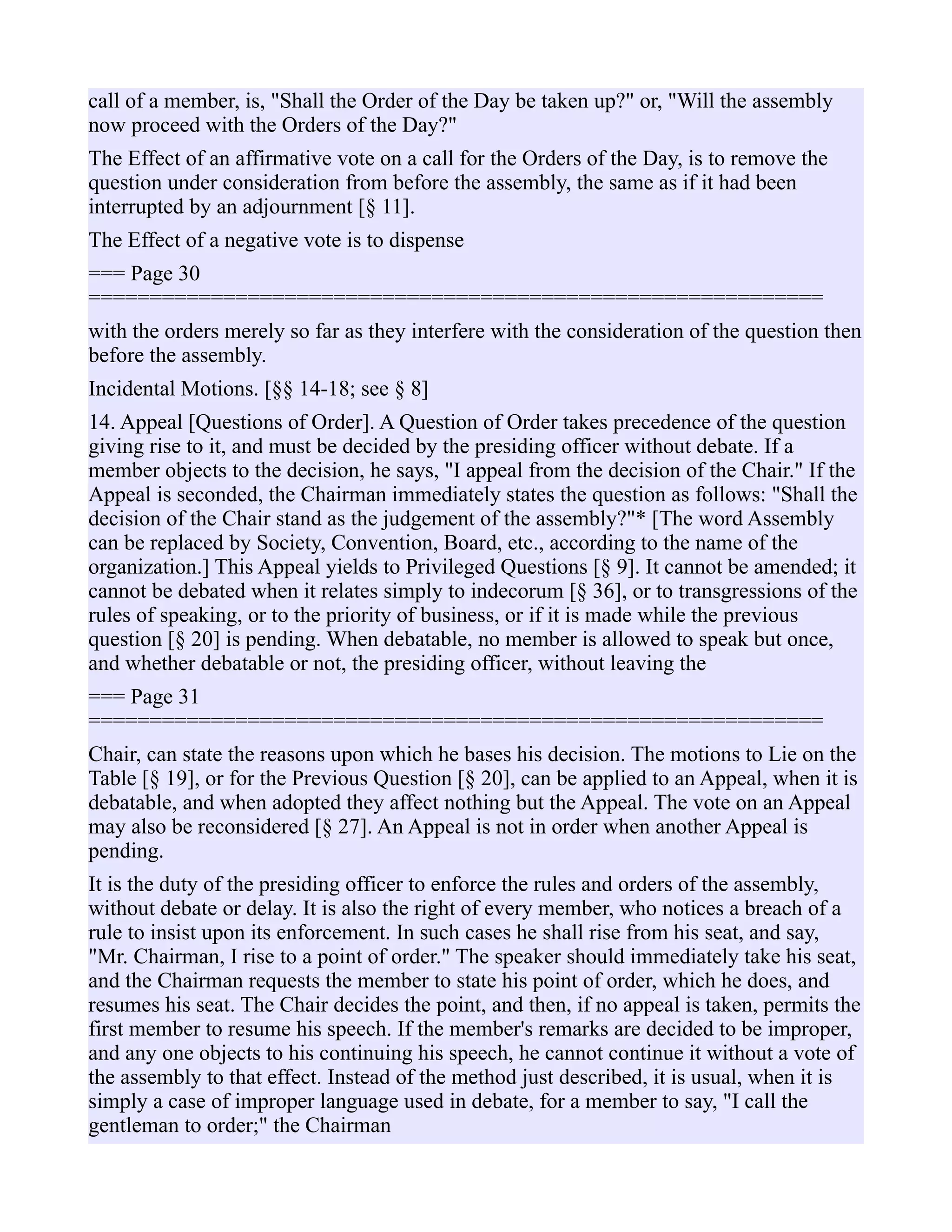call of a member, is, "Shall the Order of the Day be taken up?" or, "Will the assembly
now proceed with the Orders of the Day?"
The Effect of an affirmative vote on a call for the Orders of the Day, is to remove the
question under consideration from before the assembly, the same as if it had been
interrupted by an adjournment [§ 11].
The Effect of a negative vote is to dispense
=== Page 30
============================================================
with the orders merely so far as they interfere with the consideration of the question then
before the assembly.
Incidental Motions. [§§ 14-18; see § 8]
14. Appeal [Questions of Order]. A Question of Order takes precedence of the question
giving rise to it, and must be decided by the presiding officer without debate. If a
member objects to the decision, he says, "I appeal from the decision of the Chair." If the
Appeal is seconded, the Chairman immediately states the question as follows: "Shall the
decision of the Chair stand as the judgement of the assembly?"* [The word Assembly
can be replaced by Society, Convention, Board, etc., according to the name of the
organization.] This Appeal yields to Privileged Questions [§ 9]. It cannot be amended; it
cannot be debated when it relates simply to indecorum [§ 36], or to transgressions of the
rules of speaking, or to the priority of business, or if it is made while the previous
question [§ 20] is pending. When debatable, no member is allowed to speak but once,
and whether debatable or not, the presiding officer, without leaving the
=== Page 31
============================================================
Chair, can state the reasons upon which he bases his decision. The motions to Lie on the
Table [§ 19], or for the Previous Question [§ 20], can be applied to an Appeal, when it is
debatable, and when adopted they affect nothing but the Appeal. The vote on an Appeal
may also be reconsidered [§ 27]. An Appeal is not in order when another Appeal is
pending.
It is the duty of the presiding officer to enforce the rules and orders of the assembly,
without debate or delay. It is also the right of every member, who notices a breach of a
rule to insist upon its enforcement. In such cases he shall rise from his seat, and say,
"Mr. Chairman, I rise to a point of order." The speaker should immediately take his seat,
and the Chairman requests the member to state his point of order, which he does, and
resumes his seat. The Chair decides the point, and then, if no appeal is taken, permits the
first member to resume his speech. If the member's remarks are decided to be improper,
and any one objects to his continuing his speech, he cannot continue it without a vote of
the assembly to that effect. Instead of the method just described, it is usual, when it is
simply a case of improper language used in debate, for a member to say, "I call the
gentleman to order;" the Chairman
 
