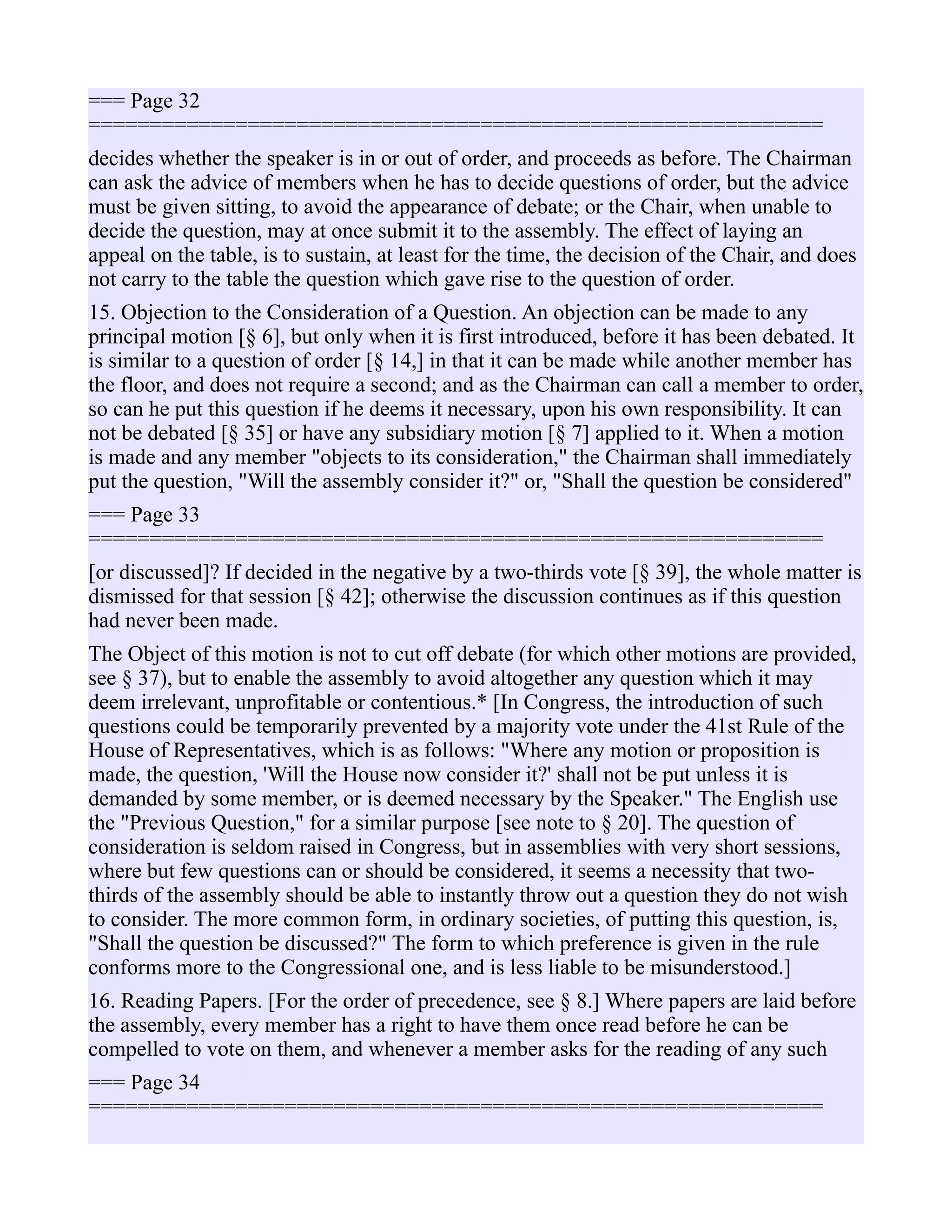 === Page 32
============================================================
decides whether the speaker is in or out of order, and proceeds as before. The Chairman
can ask the advice of members when he has to decide questions of order, but the advice
must be given sitting, to avoid the appearance of debate; or the Chair, when unable to
decide the question, may at once submit it to the assembly. The effect of laying an
appeal on the table, is to sustain, at least for the time, the decision of the Chair, and does
not carry to the table the question which gave rise to the question of order.
15. Objection to the Consideration of a Question. An objection can be made to any
principal motion [§ 6], but only when it is first introduced, before it has been debated. It
is similar to a question of order [§ 14,] in that it can be made while another member has
the floor, and does not require a second; and as the Chairman can call a member to order,
so can he put this question if he deems it necessary, upon his own responsibility. It can
not be debated [§ 35] or have any subsidiary motion [§ 7] applied to it. When a motion
is made and any member "objects to its consideration," the Chairman shall immediately
put the question, "Will the assembly consider it?" or, "Shall the question be considered"
=== Page 33
============================================================
[or discussed]? If decided in the negative by a two-thirds vote [§ 39], the whole matter is
dismissed for that session [§ 42]; otherwise the discussion continues as if this question
had never been made.
The Object of this motion is not to cut off debate (for which other motions are provided,
see § 37), but to enable the assembly to avoid altogether any question which it may
deem irrelevant, unprofitable or contentious.* [In Congress, the introduction of such
questions could be temporarily prevented by a majority vote under the 41st Rule of the
House of Representatives, which is as follows: "Where any motion or proposition is
made, the question, 'Will the House now consider it?' shall not be put unless it is
demanded by some member, or is deemed necessary by the Speaker." The English use
the "Previous Question," for a similar purpose [see note to § 20]. The question of
consideration is seldom raised in Congress, but in assemblies with very short sessions,
where but few questions can or should be considered, it seems a necessity that two-
thirds of the assembly should be able to instantly throw out a question they do not wish
to consider. The more common form, in ordinary societies, of putting this question, is,
"Shall the question be discussed?" The form to which preference is given in the rule
conforms more to the Congressional one, and is less liable to be misunderstood.]
16. Reading Papers. [For the order of precedence, see § 8.] Where papers are laid before
the assembly, every member has a right to have them once read before he can be
compelled to vote on them, and whenever a member asks for the reading of any such
=== Page 34
============================================================
 